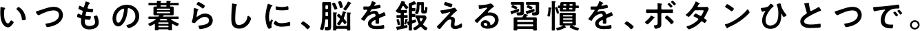 いつもの暮らしに、脳を鍛える習慣を、ボタンひとつで。