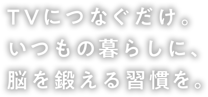 TVにつなぐだけ。いつもの暮らしに、脳を刺激する習慣を。
